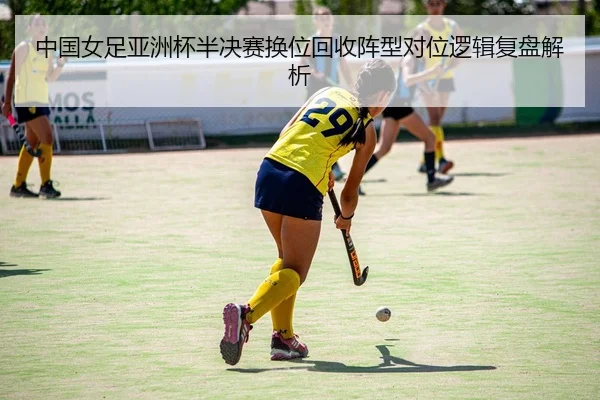 中国女足亚洲杯半决赛换位回收阵型对位逻辑复盘解析
