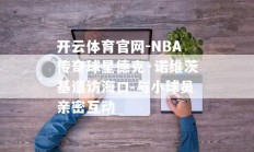 开云体育官网-NBA传奇球星德克·诺维茨基造访海口 与小球员亲密互动