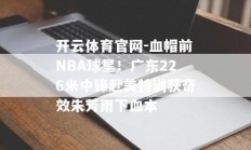 开云体育官网-血帽前NBA球星！广东226米中锋赴美特训获奇效朱芳雨下血本